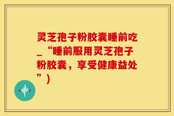 灵芝孢子粉胶囊睡前吃_“睡前服用灵芝孢子粉胶囊，享受健康益处”)