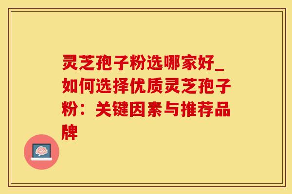 灵芝孢子粉选哪家好_如何选择优质灵芝孢子粉：关键因素与推荐品牌