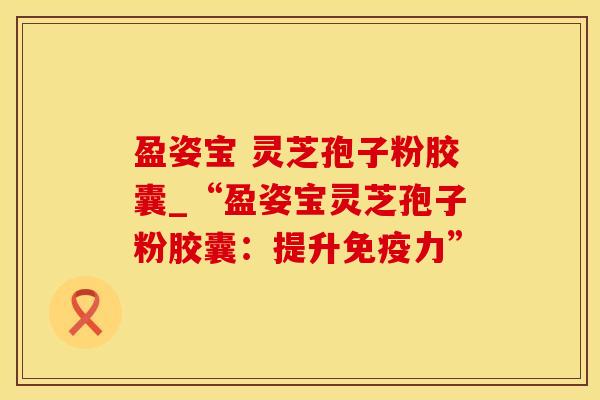 盈姿宝 灵芝孢子粉胶囊_“盈姿宝灵芝孢子粉胶囊:提升免疫力” 盈姿宝 灵芝孢子粉胶囊_“盈姿宝灵芝孢子粉胶囊:提升免疫力”