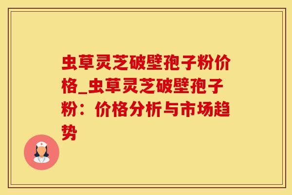 虫草灵芝破壁孢子粉价格_虫草灵芝破壁孢子粉:价格分析与市场趋势 虫草灵芝破壁孢子粉价格_虫草灵芝破壁孢子粉:价格分析与市场趋势