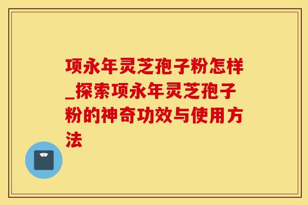 项永年灵芝孢子粉怎样_探索项永年灵芝孢子粉的神奇功效与使用方法