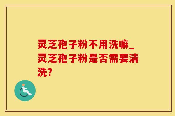 灵芝孢子粉不用洗嘛_灵芝孢子粉是否需要清洗？