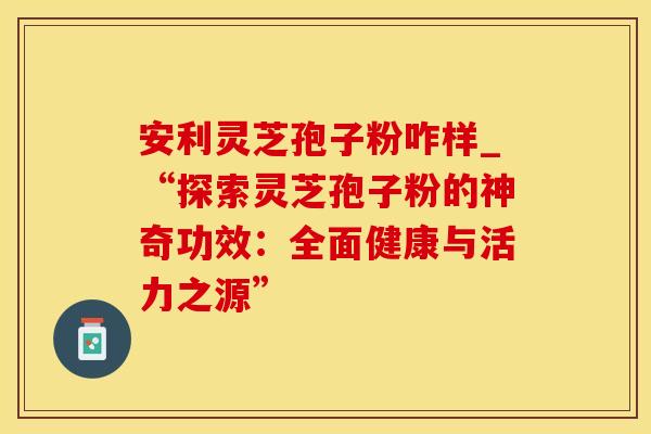 安利灵芝孢子粉咋样_“探索灵芝孢子粉的神奇功效：全面健康与活力之源”