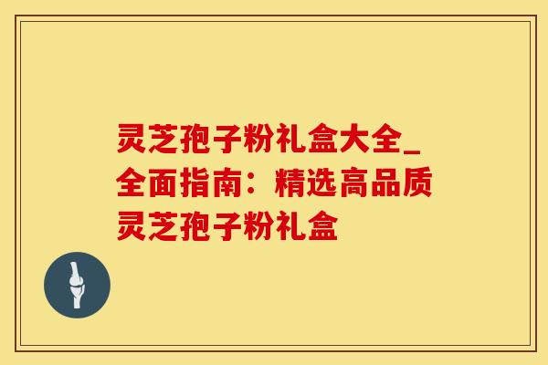 灵芝孢子粉礼盒大全_全面指南：精选高品质灵芝孢子粉礼盒