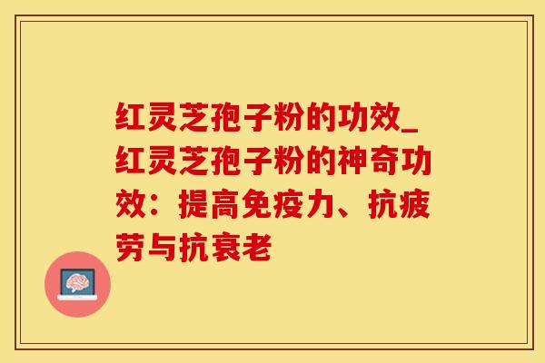 红灵芝孢子粉的功效_红灵芝孢子粉的神奇功效：提高免疫力、抗疲劳与抗衰老
