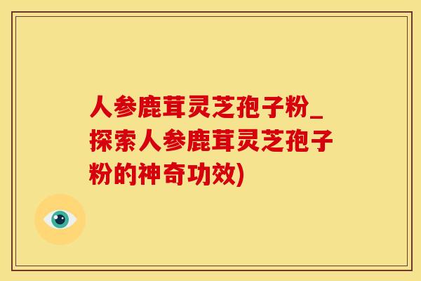人参鹿茸灵芝孢子粉_探索人参鹿茸灵芝孢子粉的神奇功效)