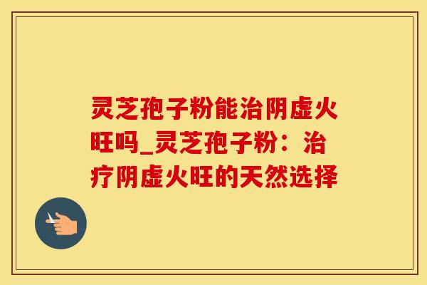 灵芝孢子粉能阴虚火旺吗_灵芝孢子粉：阴虚火旺的天然选择