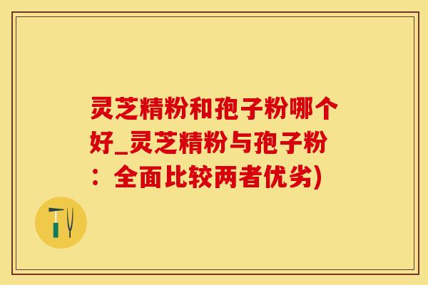 灵芝精粉和孢子粉哪个好_灵芝精粉与孢子粉：全面比较两者优劣)