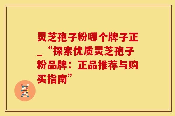灵芝孢子粉哪个牌子正_“探索优质灵芝孢子粉品牌：正品推荐与购买指南”