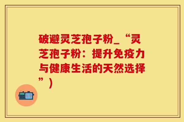 破避灵芝孢子粉_“灵芝孢子粉：提升免疫力与健康生活的天然选择”)