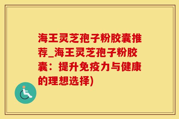 海王灵芝孢子粉胶囊推荐_海王灵芝孢子粉胶囊：提升免疫力与健康的理想选择)