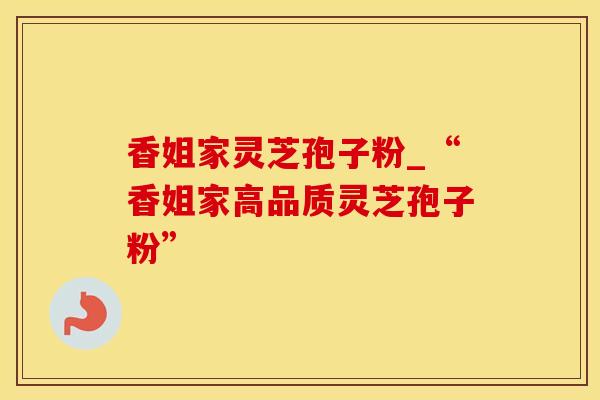 香姐家灵芝孢子粉_“香姐家高品质灵芝孢子粉”