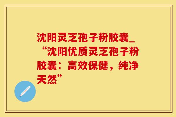 沈阳灵芝孢子粉胶囊_“沈阳优质灵芝孢子粉胶囊：高效保健，纯净天然”