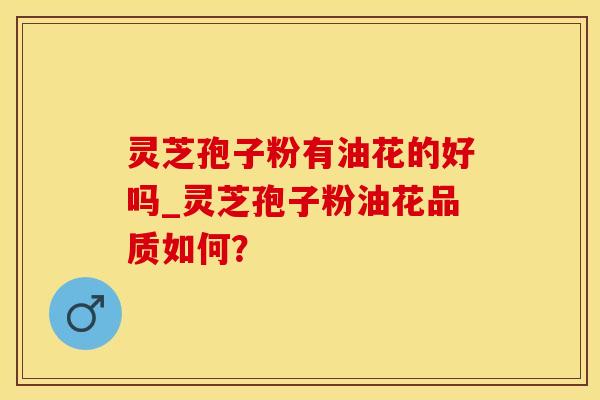 灵芝孢子粉有油花的好吗_灵芝孢子粉油花品质如何？