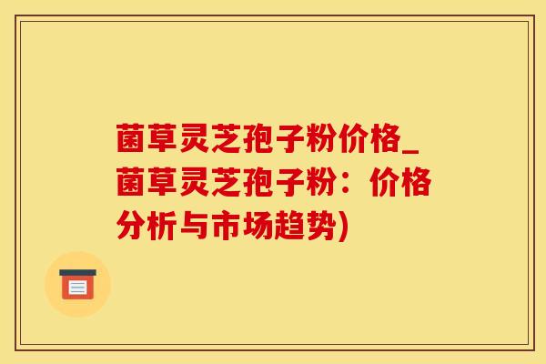 菌草灵芝孢子粉价格_菌草灵芝孢子粉：价格分析与市场趋势)