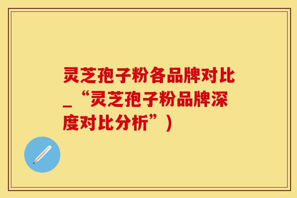 灵芝孢子粉各品牌对比_“灵芝孢子粉品牌深度对比分析”)
