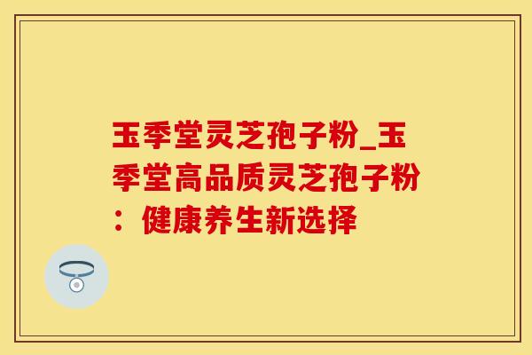 玉季堂灵芝孢子粉_玉季堂高品质灵芝孢子粉：健康养生新选择