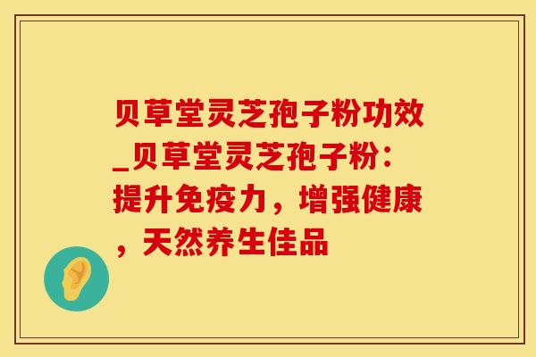 贝草堂灵芝孢子粉功效_贝草堂灵芝孢子粉：提升免疫力，增强健康，天然养生佳品