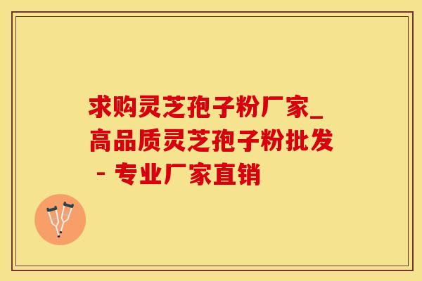 求购灵芝孢子粉厂家_高品质灵芝孢子粉批发 - 专业厂家直销