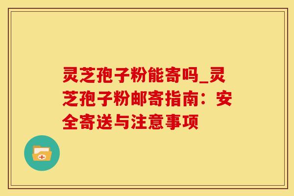 灵芝孢子粉能寄吗_灵芝孢子粉邮寄指南:安全寄送与注意事项 灵芝孢子粉能寄吗_灵芝孢子粉邮寄指南:安全寄送与注意事项