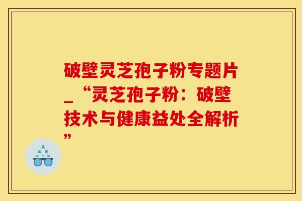破壁灵芝孢子粉专题片_“灵芝孢子粉：破壁技术与健康益处全解析”