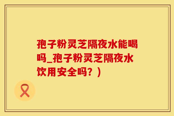 孢子粉灵芝隔夜水能喝吗_孢子粉灵芝隔夜水饮用安全吗？)
