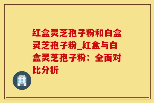 红盒灵芝孢子粉和白盒灵芝孢子粉_红盒与白盒灵芝孢子粉:全面对比分析 红盒灵芝孢子粉和白盒灵芝孢子粉_红盒与白盒灵芝孢子粉:全面对比分析