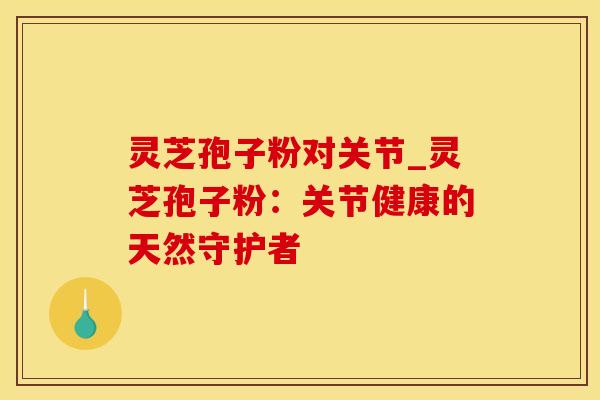 灵芝孢子粉对关节_灵芝孢子粉：关节健康的天然守护者