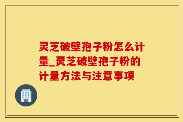 灵芝破壁孢子粉怎么计量_灵芝破壁孢子粉的计量方法与注意事项 灵芝破壁孢子粉怎么计量_灵芝破壁孢子粉的计量方法与注意事项