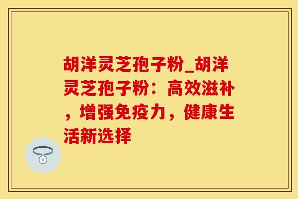 胡洋灵芝孢子粉_胡洋灵芝孢子粉:高效滋补,增强免疫力,健康生活新选择 胡洋灵芝孢子粉_胡洋灵芝孢子粉:高效滋补,增强免疫力,健康生活新选择