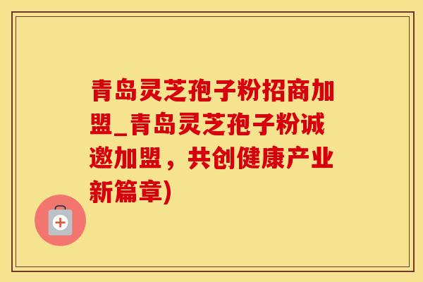 青岛灵芝孢子粉招商加盟_青岛灵芝孢子粉诚邀加盟，共创健康产业新篇章)
