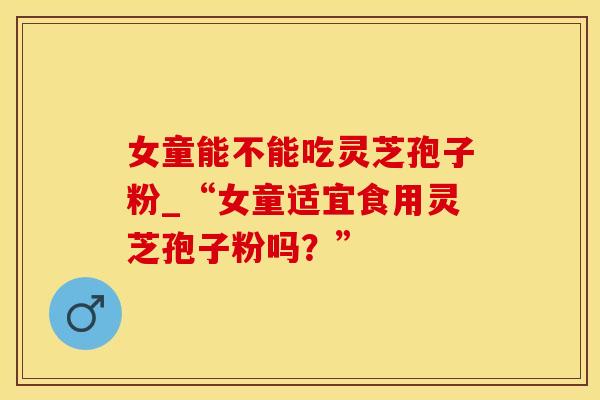 女童能不能吃灵芝孢子粉_“女童适宜食用灵芝孢子粉吗?” 女童能不能吃灵芝孢子粉_“女童适宜食用灵芝孢子粉吗?”