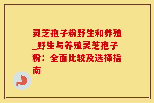 灵芝孢子粉野生和养殖_野生与养殖灵芝孢子粉：全面比较及选择指南