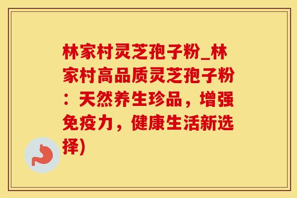 林家村灵芝孢子粉_林家村高品质灵芝孢子粉：天然养生珍品，增强免疫力，健康生活新选择)