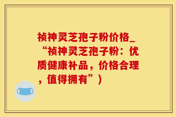 祯神灵芝孢子粉价格_“祯神灵芝孢子粉：优质健康补品，价格合理，值得拥有”)