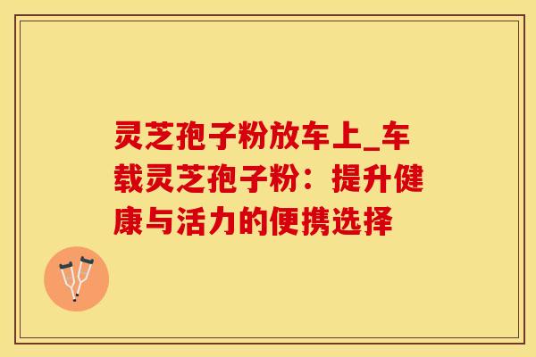 灵芝孢子粉放车上_车载灵芝孢子粉：提升健康与活力的便携选择