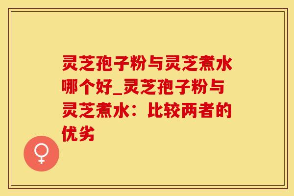 灵芝孢子粉与灵芝煮水哪个好_灵芝孢子粉与灵芝煮水:比较两者的优劣 灵芝孢子粉与灵芝煮水哪个好_灵芝孢子粉与灵芝煮水:比较两者的优劣