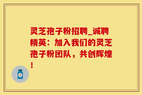 灵芝孢子粉招聘_诚聘精英：加入我们的灵芝孢子粉团队，共创辉煌！