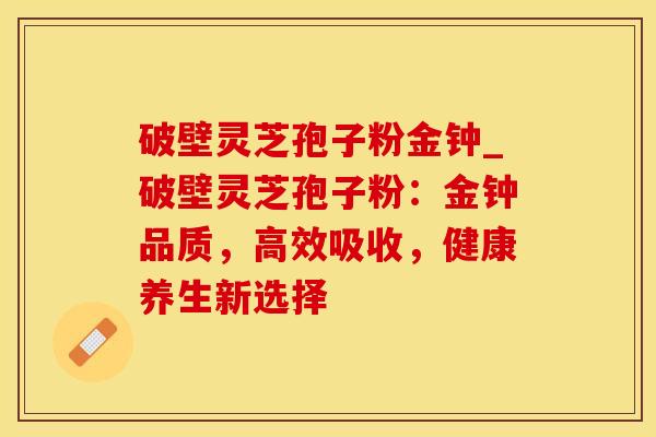 破壁灵芝孢子粉金钟_破壁灵芝孢子粉：金钟品质，高效吸收，健康养生新选择