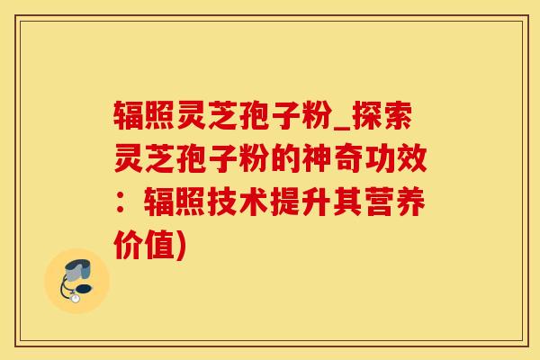 辐照灵芝孢子粉_探索灵芝孢子粉的神奇功效：辐照技术提升其营养价值)