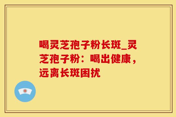 喝灵芝孢子粉长斑_灵芝孢子粉:喝出健康,远离长斑困扰 喝灵芝孢子粉长斑_灵芝孢子粉:喝出健康,远离长斑困扰