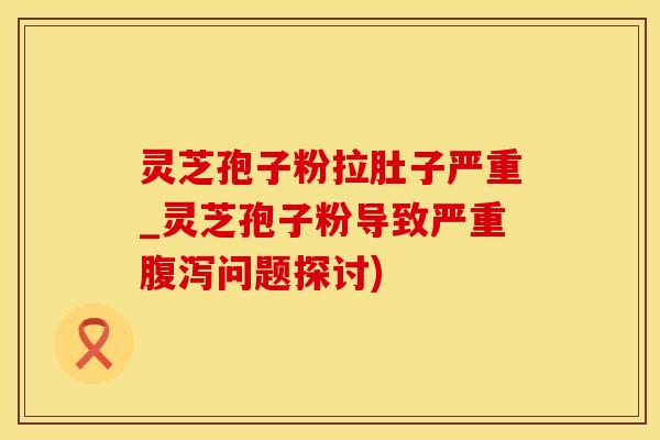 灵芝孢子粉拉肚子严重_灵芝孢子粉导致严重问题探讨)