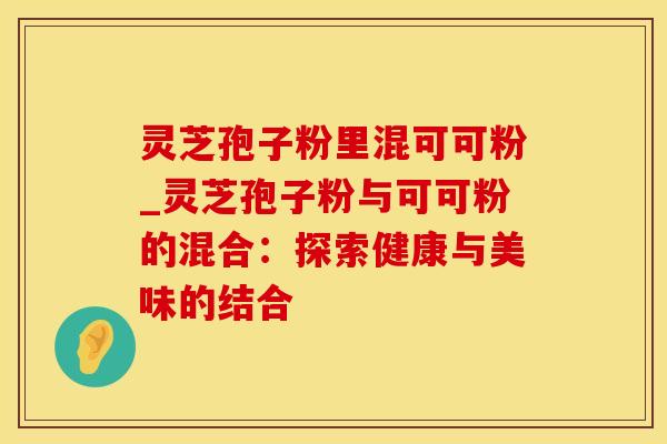 灵芝孢子粉里混可可粉_灵芝孢子粉与可可粉的混合：探索健康与美味的结合