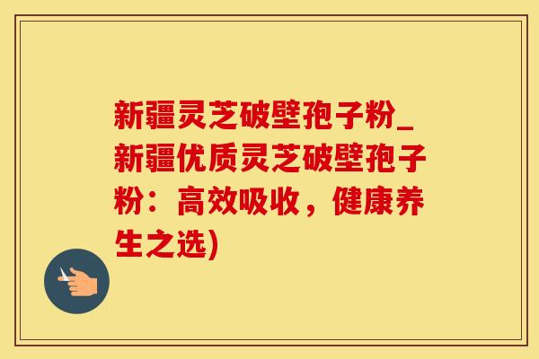 新疆灵芝破壁孢子粉_新疆优质灵芝破壁孢子粉：高效吸收，健康养生之选)