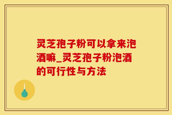 灵芝孢子粉可以拿来泡酒嘛_灵芝孢子粉泡酒的可行性与方法