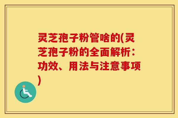 灵芝孢子粉管啥的(灵芝孢子粉的全面解析：功效、用法与注意事项)