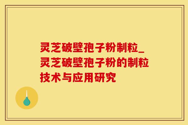 灵芝破壁孢子粉制粒_灵芝破壁孢子粉的制粒技术与应用研究 灵芝破壁孢子粉制粒_灵芝破壁孢子粉的制粒技术与应用研究