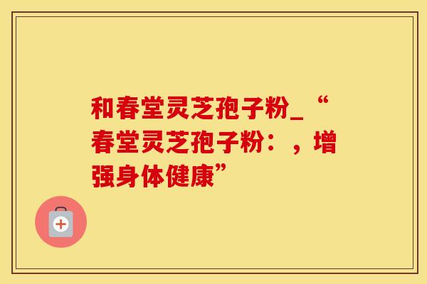 和春堂灵芝孢子粉_“春堂灵芝孢子粉：，增强身体健康”