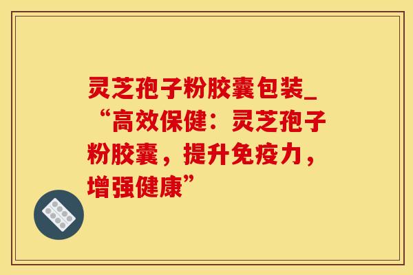 灵芝孢子粉胶囊包装_“高效保健：灵芝孢子粉胶囊，提升免疫力，增强健康”