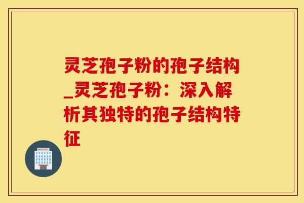 灵芝孢子粉的孢子结构_灵芝孢子粉:深入解析其独特的孢子结构特征 灵芝孢子粉的孢子结构_灵芝孢子粉:深入解析其独特的孢子结构特征